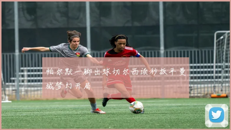 帕尔默一脚出球切尔西读秒扳平曼城梦幻开局