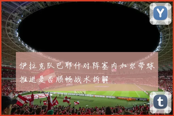 伊拉克队巴耶什对阵塞内加尔带球推进是否顺畅战术拆解
